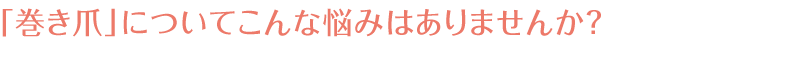 「巻き爪」についてこんな悩みはありませんか？